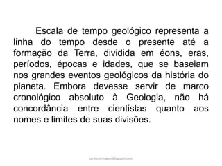 Escala de tempo geológico representa a linha do tempo desde o presente até a formação da Terra, dividida em éons, eras, períodos, épocas e idades, que se baseiam nos grandes eventos geológicos da história do planeta. Embora devesse servir de marco cronológico absoluto à Geologia, não há concordância entre cientistas quanto aos nomes e limites de suas divisões. 
carolcorreageo.blogspot.com  