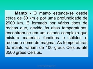 Manto - O manto estende-se desde cerca de 30 km e por uma profundidade de 2900 km. É formado por vários tipos de rochas que, devido às altas temperaturas, encontram-se em um estado complexo que mistura materiais fundidos e sólidos e recebe o nome de magma. As temperaturas do manto variam de 100 graus Celsius até 3500 graus Celsius. 
carolcorreageo.blogspot.com  