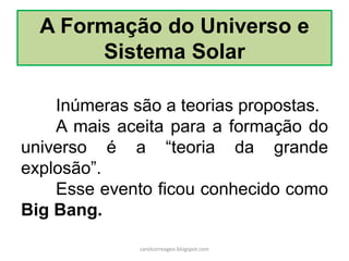 A Formação do Universo e Sistema Solar 
Inúmeras são a teorias propostas. 
A mais aceita para a formação do universo é a “teoria da grande explosão”. 
Esse evento ficou conhecido como Big Bang. 
carolcorreageo.blogspot.com  