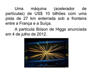 Uma máquina (acelerador de partículas) de US$ 10 bilhões com uma pista de 27 km enterrada sob a fronteira entre a França e a Suíça. 
A partícula Bóson de Higgs anunciada em 4 de julho de 2012. 
carolcorreageo.blogspot.com  