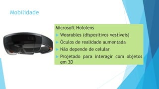 Mobilidade
Microsoft Hololens
 Wearables (dispositivos vestíveis)
 Óculos de realidade aumentada
 Não depende de celular
 Projetado para interagir com objetos
em 3D
 