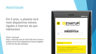 Mobilidade
Em 5 anos, o planeta terá
mais dispositivos móveis
ligados à Internet do que
habitantes!
Fonte: Startupi(
http://startupi.com.br/2013/02/em-5-anos-o-
planeta-tera-mais-dispositivos-moveis-ligados-
a-internet-do-que-pessoas)
 