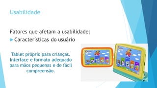 Usabilidade
Fatores que afetam a usabilidade:
 Características do usuário
Tablet próprio para crianças.
Interface e formato adequado
para mãos pequenas e de fácil
compreensão.
 