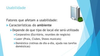 Usabilidade
Fatores que afetam a usabilidade:
 Características do ambiente
Depende de que tipo de local ele será utilizado
Corporativo (Escritório, reuniões de negócio)
Lazer (Praia, Clubes, Shows musicais)
Doméstico (rotinas do dia-a-dia, ajuda nas tarefas
domésticas)
 
