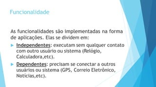 Funcionalidade
As funcionalidades são implementadas na forma
de aplicações. Elas se dividem em:
 Independentes: executam sem qualquer contato
com outro usuário ou sistema (Relógio,
Calculadora,etc).
 Dependentes: precisam se conectar a outros
usuários ou sistema (GPS, Correio Eletrônico,
Notícias,etc).
 