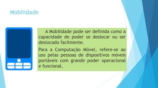 Mobilidade
A Mobilidade pode ser definida como a
capacidade de poder se deslocar ou ser
deslocado facilmente.
Para a Computação Móvel, refere-se ao
uso pelas pessoas de dispositivos móveis
portáveis com grande poder operacional
e funcional.
 