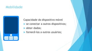 Mobilidade
Capacidade do dispositivo móvel
 se conectar a outros dispositivos;
 obter dados;
 fornecê-los a outros usuários;
 