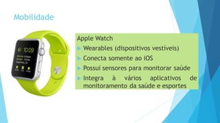 Mobilidade
Apple Watch
 Wearables (dispositivos vestíveis)
 Conecta somente ao iOS
 Possui sensores para monitorar saúde
 Integra à vários aplicativos de
monitoramento da saúde e esportes
 
