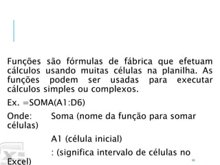 Caminhos
Do
Emprego
Funções são fórmulas de fábrica que efetuam
cálculos usando muitas células na planilha. As
funções podem ser usadas para executar
cálculos simples ou complexos.
Ex. =SOMA(A1:D6)
Onde: Soma (nome da função para somar
células)
A1 (célula inicial)
: (significa intervalo de células no
Excel) 49
O que são funções?
 