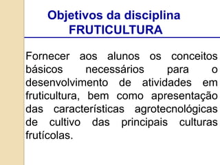 Objetivos da disciplina
FRUTICULTURA
Fornecer aos alunos os conceitos
básicos necessários para o
desenvolvimento de atividades em
fruticultura, bem como apresentação
das características agrotecnológicas
de cultivo das principais culturas
frutícolas.
 