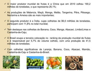  O maior produtor mundial de frutas é a China que em 2010 colheu 190,2
milhões de toneladas, o que representa 26,1%;
 As produções de Melancia, Maçã, Manga, Melão, Tangerina, Pêra, Pêssego,
Nectarina e Ameixa são as mais importantes;
 O segundo produtor é a Índia, cujas colheitas de 86,0 milhões de toneladas,
participam com 11,8% no total mundial;
 Tem destaque nas colheitas de Banana, Coco, Manga, Abacaxi, Limão/Limas e
Castanha-de-Caju;
 O Brasil ocupa a terceira colocação no ranking da produção mundial de frutas
e é responsável por 5,7% do volume colhido, com uma produção de 41,5
milhões de toneladas;
 Com colheitas significativas de Laranja, Banana, Coco, Abacaxi, Mamão,
Castanha-de-Caju e Castanha-do-Brasil.
 