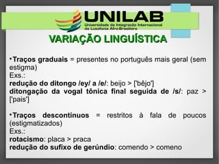 VARIAÇÃO LINGUÍSTICAVARIAÇÃO LINGUÍSTICA

Traços graduais = presentes no português mais geral (sem
estigma)
Exs.:
redução do ditongo /ey/ a /e/: beijo > ['bêjo']
ditongação da vogal tônica final seguida de /s/: paz >
['pais']

Traços descontínuos = restritos à fala de poucos
(estigmatizados)
Exs.:
rotacismo: placa > praca
redução do sufixo de gerúndio: comendo > comeno
 