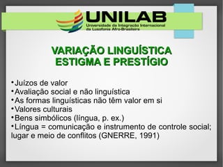 VARIAÇÃO LINGUÍSTICAVARIAÇÃO LINGUÍSTICA
ESTIGMA E PRESTÍGIOESTIGMA E PRESTÍGIO

Juízos de valor

Avaliação social e não linguística

As formas linguísticas não têm valor em si

Valores culturais

Bens simbólicos (língua, p. ex.)

Língua = comunicação e instrumento de controle social;
lugar e meio de conflitos (GNERRE, 1991)
 