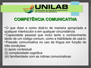 COMPETÊNCIA COMUNICATIVACOMPETÊNCIA COMUNICATIVA

O que dizer e como dizê-lo de maneira apropriada a
qualquer interlocutor e em qualquer circunstância

Capacidade pessoal que inclui tanto o conhecimento
tácito de um código comum, como a habilidade de usá-lo

Pressão comunicativa no uso da língua em função de
três condições:
(i) apoio contextual
(ii) complexidade cognitiva
(iii) familiaridade com as rotinas comunicativas
 