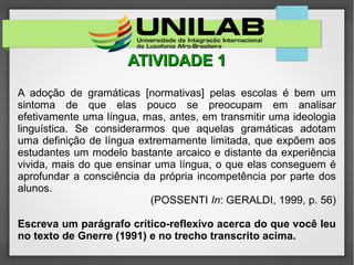 ATIVIDADE 1ATIVIDADE 1
A adoção de gramáticas [normativas] pelas escolas é bem um
sintoma de que elas pouco se preocupam em analisar
efetivamente uma língua, mas, antes, em transmitir uma ideologia
linguística. Se considerarmos que aquelas gramáticas adotam
uma definição de língua extremamente limitada, que expõem aos
estudantes um modelo bastante arcaico e distante da experiência
vivida, mais do que ensinar uma língua, o que elas conseguem é
aprofundar a consciência da própria incompetência por parte dos
alunos.
(POSSENTI In: GERALDI, 1999, p. 56)
Escreva um parágrafo crítico-reflexivo acerca do que você leu
no texto de Gnerre (1991) e no trecho transcrito acima.
 