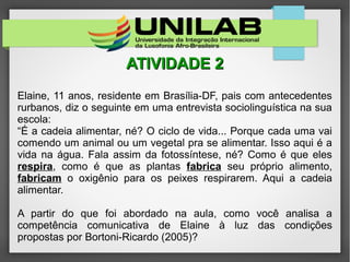 ATIVIDADE 2ATIVIDADE 2
Elaine, 11 anos, residente em Brasília-DF, pais com antecedentes
rurbanos, diz o seguinte em uma entrevista sociolinguística na sua
escola:
“É a cadeia alimentar, né? O ciclo de vida... Porque cada uma vai
comendo um animal ou um vegetal pra se alimentar. Isso aqui é a
vida na água. Fala assim da fotossíntese, né? Como é que eles
respira, como é que as plantas fabrica seu próprio alimento,
fabricam o oxigênio para os peixes respirarem. Aqui a cadeia
alimentar.
A partir do que foi abordado na aula, como você analisa a
competência comunicativa de Elaine à luz das condições
propostas por Bortoni-Ricardo (2005)?
 