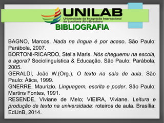 BIBLIOGRAFIABIBLIOGRAFIA
BAGNO, Marcos. Nada na língua é por acaso. São Paulo:
Parábola, 2007.
BORTONI-RICARDO, Stella Maris. Nós cheguemu na escola,
e agora? Sociolinguística & Educação. São Paulo: Parábola,
2005.
GERALDI, João W.(Org.). O texto na sala de aula. São
Paulo: Ática, 1999.
GNERRE, Maurizio. Linguagem, escrita e poder. São Paulo:
Martins Fontes, 1991.
RESENDE, Viviane de Melo; VIEIRA, Viviane. Leitura e
produção de texto na universidade: roteiros de aula. Brasília:
EdUnB, 2014.
 