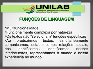 FUNÇÕES DE LINGUAGEMFUNÇÕES DE LINGUAGEM

Multifuncionalidade

Funcionalmente complexa por natureza

Os textos não “selecionam” funções específicas

Ao produzirmos textos, simultaneamente
comunicamos, estabelecemos relações sociais,
nos identificamos, identificamos nossos
interlocutores, representamos o mundo e nossa
experiência no mundo
 