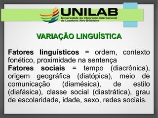 VARIAÇÃO LINGUÍSTICAVARIAÇÃO LINGUÍSTICA
Fatores linguísticosFatores linguísticos = ordem, contexto
fonético, proximidade na sentença
Fatores sociaisFatores sociais = tempo (diacrônica),
origem geográfica (diatópica), meio de
comunicação (diamésica), de estilo
(diafásica), classe social (diastrática), grau
de escolaridade, idade, sexo, redes sociais.
 