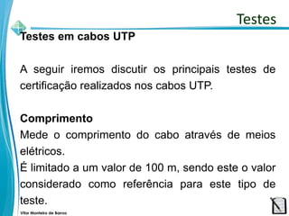 Vitor Monteiro de Barros
Testes em cabos UTP
A seguir iremos discutir os principais testes de
certificação realizados nos cabos UTP.
Comprimento
Mede o comprimento do cabo através de meios
elétricos.
É limitado a um valor de 100 m, sendo este o valor
considerado como referência para este tipo de
teste.
Testes
 