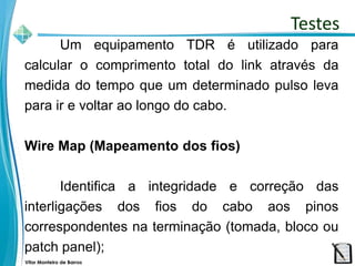 Vitor Monteiro de Barros
Um equipamento TDR é utilizado para
calcular o comprimento total do link através da
medida do tempo que um determinado pulso leva
para ir e voltar ao longo do cabo.
Wire Map (Mapeamento dos fios)
Identifica a integridade e correção das
interligações dos fios do cabo aos pinos
correspondentes na terminação (tomada, bloco ou
patch panel);
Testes
 