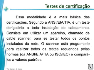 Vitor Monteiro de Barros
Essa modalidade é a mais básica das
certificações. Segundo a ANSI/EIA/TIA, é um teste
obrigatório a toda instalação de cabeamento.
Consiste em utilizar um aparelho, chamado de
cable scanner, para se testar todos os pontos
instalados da rede. O scanner está programado
para realizar todos os testes requeridos pelas
normas (da ANSI/EIA/TIA ou ISO/IEC) e compará-
los a valores padrões.
Testes de certificação
 