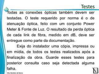 Vitor Monteiro de Barros
Todas as conexões ópticas também devem ser
testadas. O teste requerido por norma é o de
atenuação óptica, feito com um conjunto Power
Meter & Fonte de Luz. O resultado da perda óptica
de cada link de fibra, medido em dB, deve ser
entregue como parte da documentação.
Exija do instalador uma cópia, impressa ou
em mídia, de todos os testes realizados após a
finalização da obra. Guarde esses testes para
posterior consulta caso seja detectada alguma
falha.
Testes
 