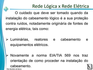 Vitor Monteiro de Barros
O cuidado que deve ser tomado quando da
instalação do cabeamento lógico é a sua proteção
contra ruídos, notadamente originária de fontes de
energia elétrica, tais como:
 Luminárias, reatores e cabeamento e
equipamentos elétricos.
 Novamente a norma EIA/TIA 569 nos traz
orientação de como proceder na instalação do
cabeamento.
Rede Lógica x Rede Elétrica
 