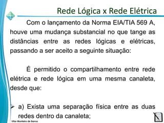 Vitor Monteiro de Barros
Com o lançamento da Norma EIA/TIA 569 A,
houve uma mudança substancial no que tange as
distâncias entre as redes lógicas e elétricas,
passando a ser aceito a seguinte situação:
É permitido o compartilhamento entre rede
elétrica e rede lógica em uma mesma canaleta,
desde que:
 a) Exista uma separação física entre as duas
redes dentro da canaleta;
Rede Lógica x Rede Elétrica
 