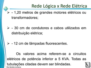 Vitor Monteiro de Barros
 - 1,20 metros de grandes motores elétricos ou
transformadores;
 - 30 cm de condutores e cabos utilizados em
distribuição elétrica;
 - 12 cm de lâmpadas fluorescentes.
Os valores acima referem-se a circuitos
elétricos de potência inferior a 5 KVA. Todas as
tubulações citadas devem ser blindadas.
Rede Lógica x Rede Elétrica
 