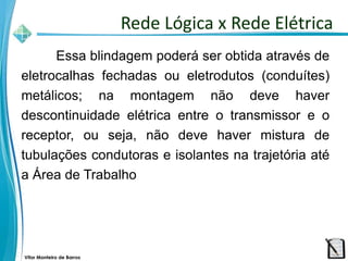 Vitor Monteiro de Barros
Essa blindagem poderá ser obtida através de
eletrocalhas fechadas ou eletrodutos (conduítes)
metálicos; na montagem não deve haver
descontinuidade elétrica entre o transmissor e o
receptor, ou seja, não deve haver mistura de
tubulações condutoras e isolantes na trajetória até
a Área de Trabalho
Rede Lógica x Rede Elétrica
 