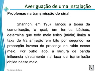 Vitor Monteiro de Barros
Problemas na transmissão do sinal
Shannon, em 1957, lançou a teoria da
comunicação, a qual, em termos básicos,
determina que todo meio físico (mídia) limita a
taxa de transmissão em bits por segundo na
proporção inversa da presença do ruído nesse
meio. Por outro lado, a largura de banda
influencia diretamente na taxa de transmissão
obtida nesse meio.
Averiguação de uma instalação
 