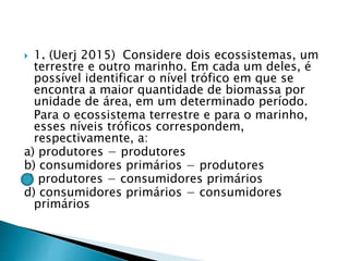  1. (Uerj 2015) Considere dois ecossistemas, um
terrestre e outro marinho. Em cada um deles, é
possível identificar o nível trófico em que se
encontra a maior quantidade de biomassa por
unidade de área, em um determinado período.
Para o ecossistema terrestre e para o marinho,
esses níveis tróficos correspondem,
respectivamente, a:
a) produtores − produtores
b) consumidores primários − produtores
c) produtores − consumidores primários
d) consumidores primários − consumidores
primários
 