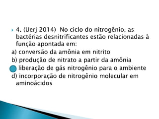  4. (Uerj 2014) No ciclo do nitrogênio, as
bactérias desnitrificantes estão relacionadas à
função apontada em:
a) conversão da amônia em nitrito
b) produção de nitrato a partir da amônia
c) liberação de gás nitrogênio para o ambiente
d) incorporação de nitrogênio molecular em
aminoácidos
 