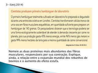 3- (Uerj.2014)
Nomeie as duas proteínas mais abundantes das fibras
musculares, responsáveis por sua contração. Explique,
ainda, a relação entre a expansão mundial dos rebanhos de
bovinos e o aumento do efeito estufa.
 