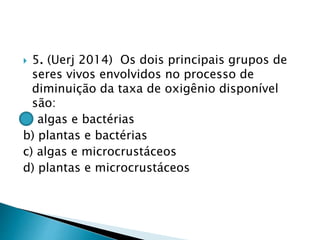  5. (Uerj 2014) Os dois principais grupos de
seres vivos envolvidos no processo de
diminuição da taxa de oxigênio disponível
são:
a) algas e bactérias
b) plantas e bactérias
c) algas e microcrustáceos
d) plantas e microcrustáceos
 