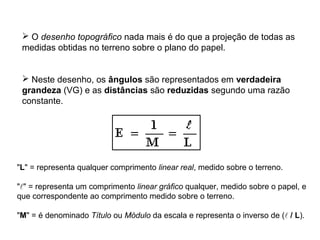  O desenho topográfico nada mais é do que a projeção de todas as
medidas obtidas no terreno sobre o plano do papel.
 Neste desenho, os ângulos são representados em verdadeira
grandeza (VG) e as distâncias são reduzidas segundo uma razão
constante.
"L" = representa qualquer comprimento linear real, medido sobre o terreno.
"" = representa um comprimento linear gráfico qualquer, medido sobre o papel, e
que correspondente ao comprimento medido sobre o terreno.
"M" = é denominado Título ou Módulo da escala e representa o inverso de ( / L).
 