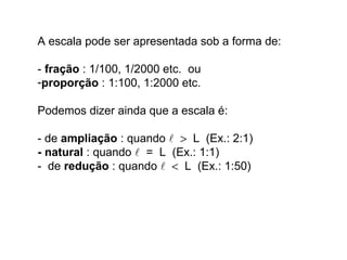A escala pode ser apresentada sob a forma de:
- fração : 1/100, 1/2000 etc. ou
-proporção : 1:100, 1:2000 etc.
Podemos dizer ainda que a escala é:
- de ampliação : quando  > L (Ex.: 2:1)
- natural : quando  = L (Ex.: 1:1)
- de redução : quando  < L (Ex.: 1:50)
 