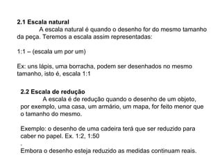 2.1 Escala natural
A escala natural é quando o desenho for do mesmo tamanho
da peça. Teremos a escala assim representadas:
1:1 – (escala um por um)
Ex: uns lápis, uma borracha, podem ser desenhados no mesmo
tamanho, isto é, escala 1:1
2.2 Escala de redução
A escala é de redução quando o desenho de um objeto,
por exemplo, uma casa, um armário, um mapa, for feito menor que
o tamanho do mesmo.
Exemplo: o desenho de uma cadeira terá que ser reduzido para
caber no papel. Ex. 1:2, 1:50
.
Embora o desenho esteja reduzido as medidas continuam reais.
 