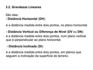 3.2. Grandezas Lineares
São elas:
- Distância Horizontal (DH):
- Distância Inclinada (DI):
é a distância medida entre dois pontos, no plano horizontal.
- Distância Vertical ou Diferença de Nível (DV ou DN):
é a distância medida entre dois pontos, num plano vertical
que é perpendicular ao plano horizontal.
é a distância medida entre dois pontos, em planos que
seguem a inclinação da superfície do terreno.
 