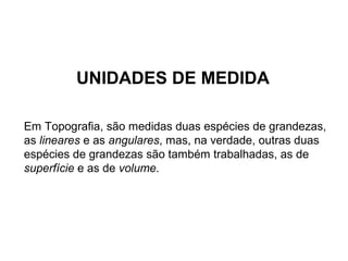 UNIDADES DE MEDIDA
Em Topografia, são medidas duas espécies de grandezas,
as lineares e as angulares, mas, na verdade, outras duas
espécies de grandezas são também trabalhadas, as de
superfície e as de volume.
 