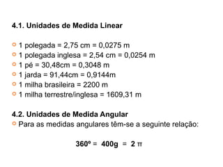 4.1. Unidades de Medida Linear
 1 polegada = 2,75 cm = 0,0275 m
 1 polegada inglesa = 2,54 cm = 0,0254 m
 1 pé = 30,48cm = 0,3048 m
 1 jarda = 91,44cm = 0,9144m
 1 milha brasileira = 2200 m
 1 milha terrestre/inglesa = 1609,31 m
4.2. Unidades de Medida Angular
 Para as medidas angulares têm-se a seguinte relação:
360º = 400g = 2 π
 