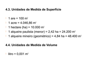 4.3. Unidades de Medida de Superfície
 1 are = 100 m2
 1 acre = 4.046,86 m2
 1 hectare (ha) = 10.000 m2
 1 alqueire paulista (menor) = 2,42 ha = 24.200 m2
 1 alqueire mineiro (geométrico) = 4,84 ha = 48.400 m2
4.4. Unidades de Medida de Volume
 litro = 0,001 m3
 