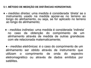 5.1. MÉTODO DE MEDIÇÃO DE DISTÂNCIAS HORIZONTAIS:
♦ - medidas diretas: uma medida é considerada ‘direta’ se o
instrumento usado na medida apoiar-se no terreno ao
longo do alinhamento, ou seja, se for aplicado no terreno
ao longo do alinhamento;
♦ - medidas indiretas: uma medida é considerada ‘indireta’
no caso da obtenção do comprimento de um
alinhamento através de medida de outras grandezas
com ele relacionada matematicamente;
♦ - medidas eletrônicas: é o caso do comprimento de um
alinhamento ser obtido através de instrumento que
utilizam o comprimento de onda do espectro
eletromagnético ou através de dados emitidos por
satélites.
 