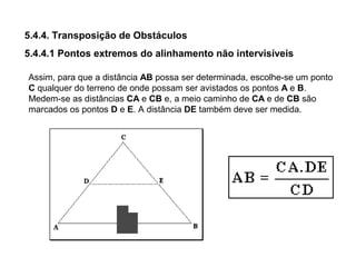 5.4.4. Transposição de Obstáculos
5.4.4.1 Pontos extremos do alinhamento não intervisíveis
Assim, para que a distância AB possa ser determinada, escolhe-se um ponto
C qualquer do terreno de onde possam ser avistados os pontos A e B.
Medem-se as distâncias CA e CB e, a meio caminho de CA e de CB são
marcados os pontos D e E. A distância DE também deve ser medida.
 