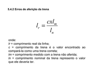 5.4.2 Erros de aferição da trena
n
m
r
l
cxl
l =
onde:
lr = comprimento real da linha;
c = comprimento da trena é o valor encontrado ao
compará-la como uma trena correta;
lm = comprimento medido com a trena não aferida;
ln = comprimento nominal da trena represento o valor
que ele deveria ter.
 
