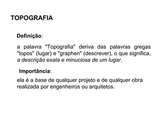 TOPOGRAFIA
Definição:
Importância:
a palavra "Topografia" deriva das palavras gregas
"topos" (lugar) e "graphen" (descrever), o que significa,
a descrição exata e minuciosa de um lugar.
ela é a base de qualquer projeto e de qualquer obra
realizada por engenheiros ou arquitetos.
 