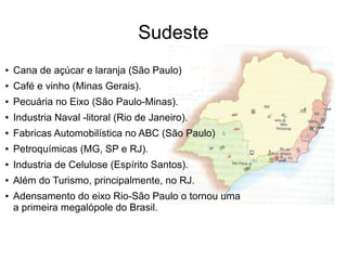 Sudeste
● Cana de açúcar e laranja (São Paulo)
● Café e vinho (Minas Gerais).
● Pecuária no Eixo (São Paulo-Minas).
● Industria Naval -litoral (Rio de Janeiro).
● Fabricas Automobilística no ABC (São Paulo)
● Petroquímicas (MG, SP e RJ).
● Industria de Celulose (Espírito Santos).
● Além do Turismo, principalmente, no RJ.
● Adensamento do eixo Rio-São Paulo o tornou uma
a primeira megalópole do Brasil.
 