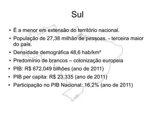 Sul
● É a menor em extensão do território nacional.
● População de 27,38 milhão de pessoas. - terceira maior
do país.
● Densidade demográfica 48,6 hab/km²
● Predomínio de brancos – colonização europeia
● PIB: R$ 672,049 bilhões (ano de 2011)
● PIB per capita: R$ 23.335 (ano de 2011)
● Participação no PIB Nacional: 16,2% (ano de 2011)
 