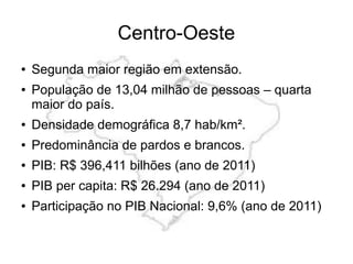 Centro-Oeste
● Segunda maior região em extensão.
● População de 13,04 milhão de pessoas – quarta
maior do país.
● Densidade demográfica 8,7 hab/km².
● Predominância de pardos e brancos.
● PIB: R$ 396,411 bilhões (ano de 2011)
● PIB per capita: R$ 26.294 (ano de 2011)
● Participação no PIB Nacional: 9,6% (ano de 2011)
 